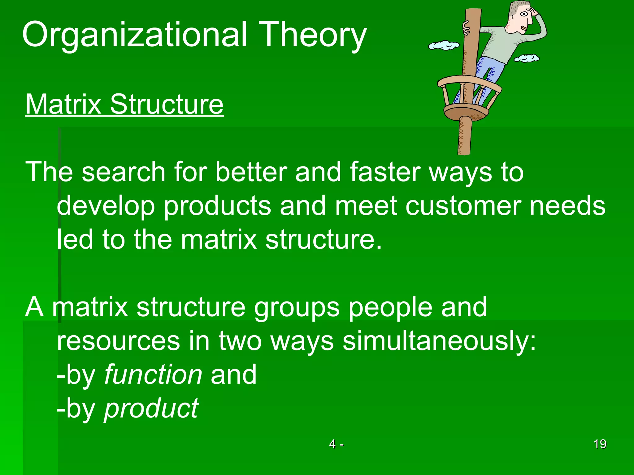 Organizational Theory Matrix Structure The search for better and faster ways to develop products and meet customer needs led to the matrix structure.  A matrix structure groups people and  resources in two ways simultaneously: -by  function  and  -by  product 