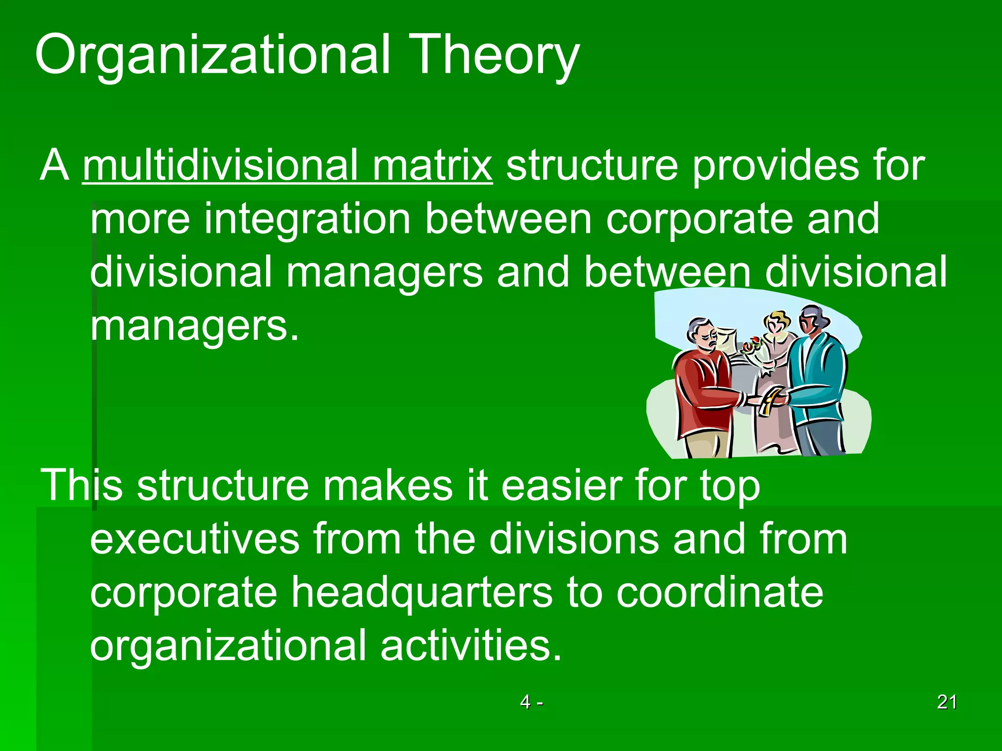 Organizational Theory A  multidivisional matrix  structure provides for more integration between corporate and  divisional managers and between divisional  managers. This structure makes it easier for top  executives from the divisions and from corporate headquarters to coordinate organizational activities.  