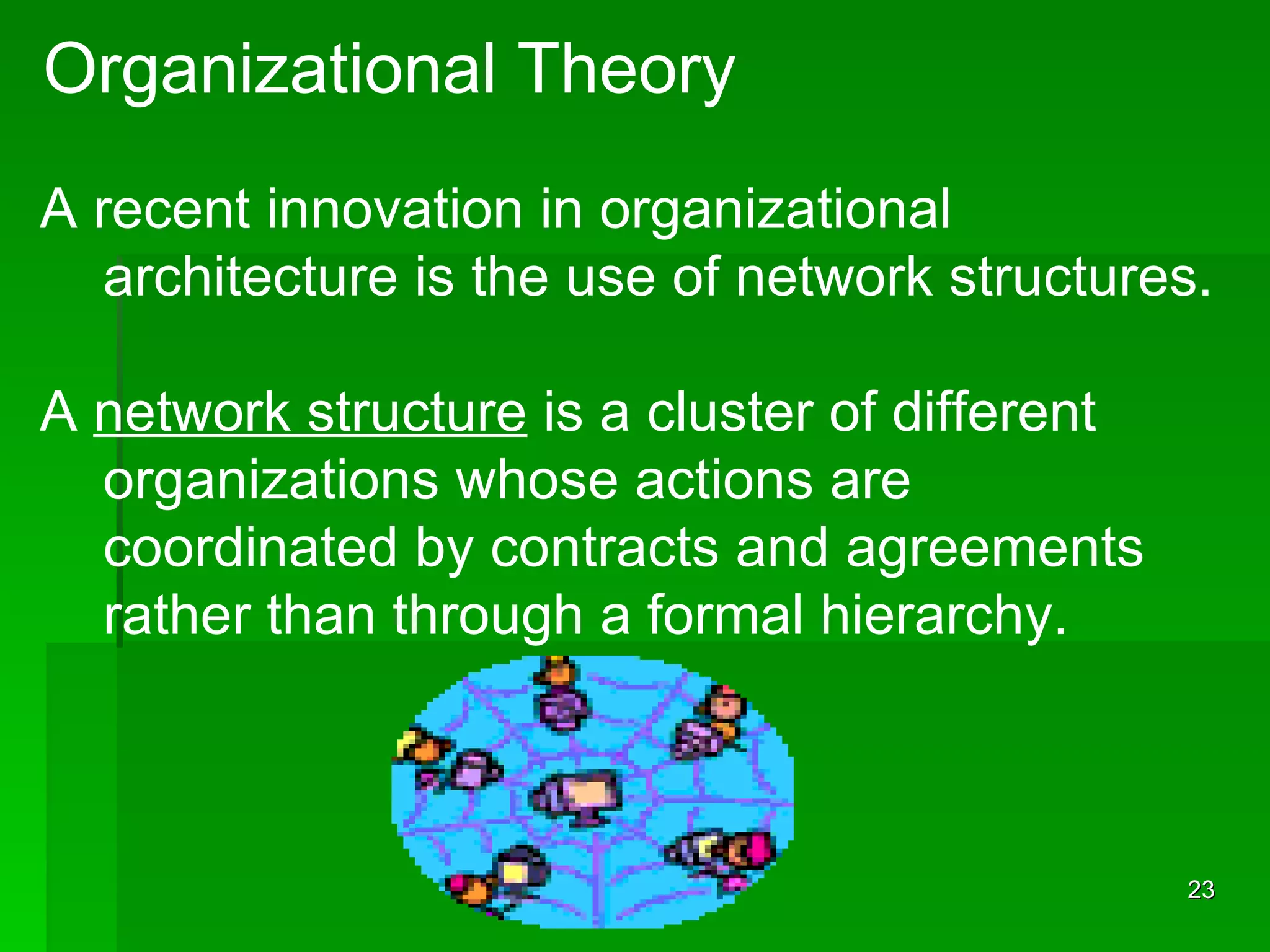Organizational Theory A recent innovation in organizational  architecture is the use of network structures. A  network structure  is a cluster of different  organizations whose actions are  coordinated by contracts and agreements rather than through a formal hierarchy. 
