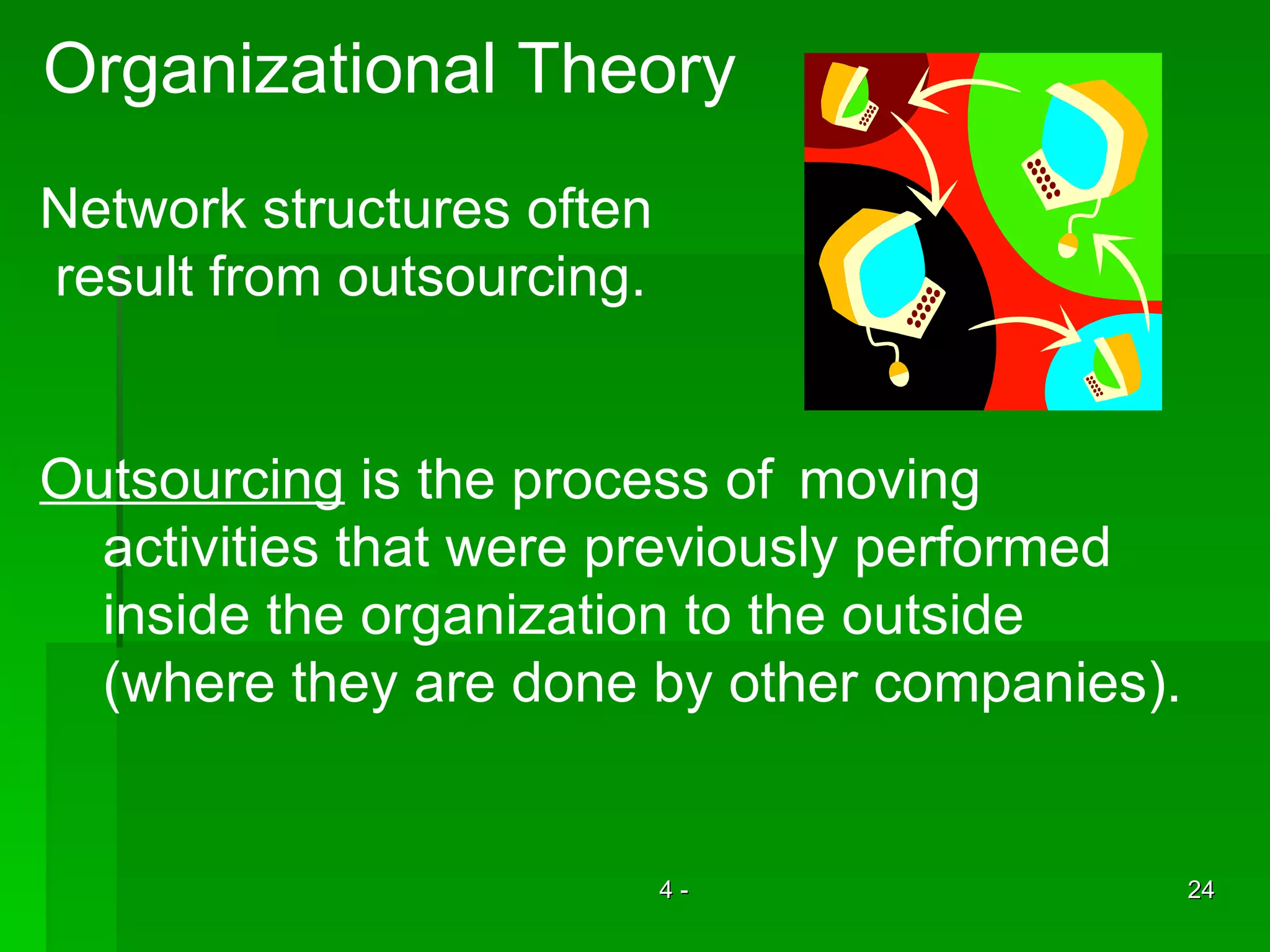 Organizational Theory Network structures often result from outsourcing. Outsourcing  is the process of  moving  activities that were previously performed  inside the organization to the outside  (where they are done by other companies). 