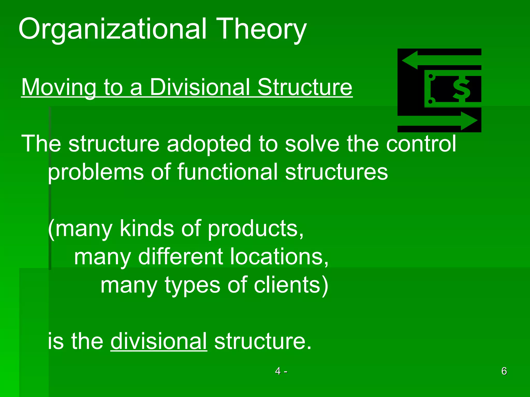 Organizational Theory Moving to a Divisional Structure The structure adopted to solve the control  problems of functional structures (many kinds of products, many different locations, many types of clients) is the  divisional  structure. 