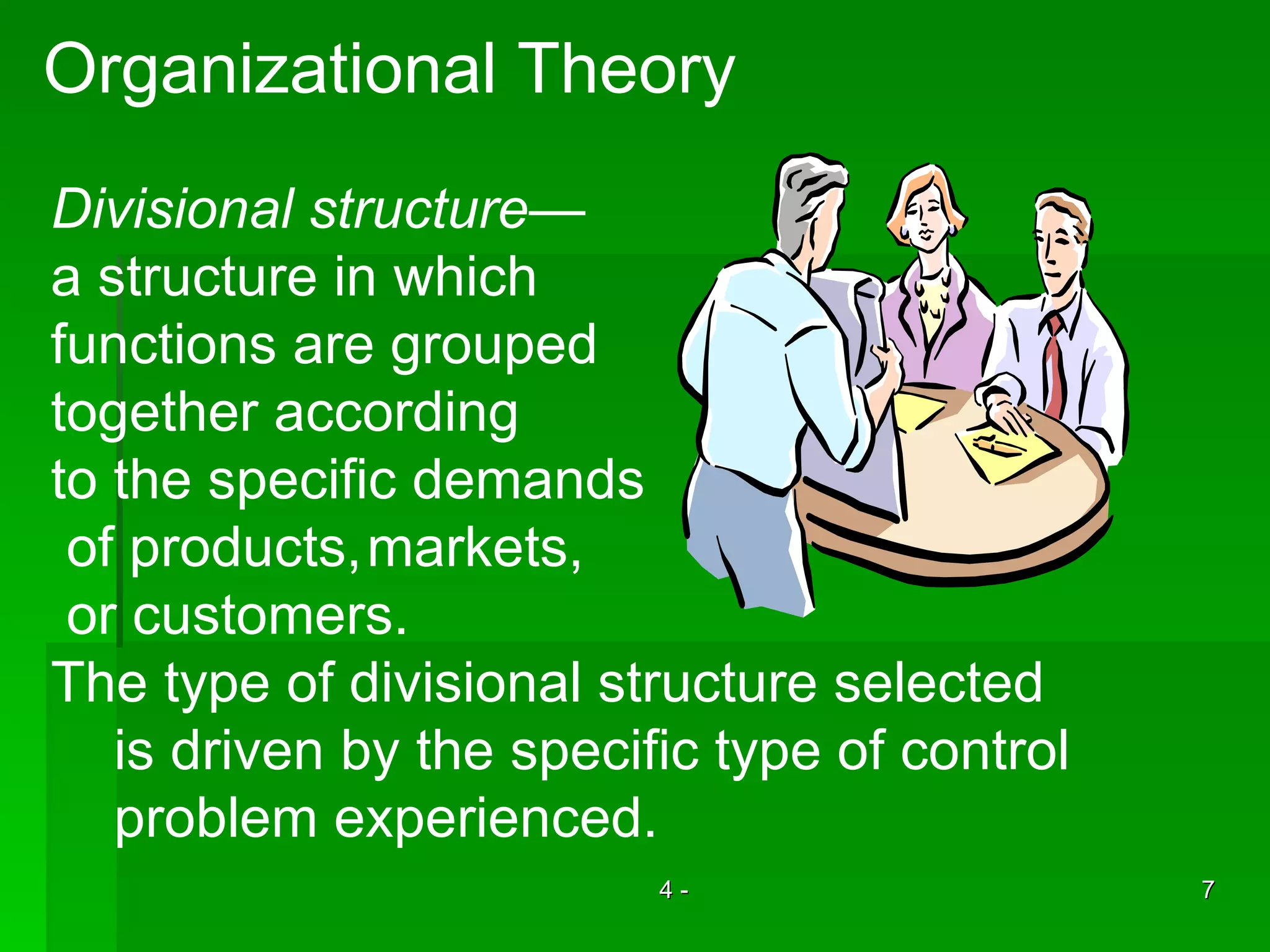 Organizational Theory Divisional structure — a structure in which  functions are grouped together according to the specific demands of products, markets, or customers. The type of divisional structure selected is driven by the specific type of control  problem experienced. 