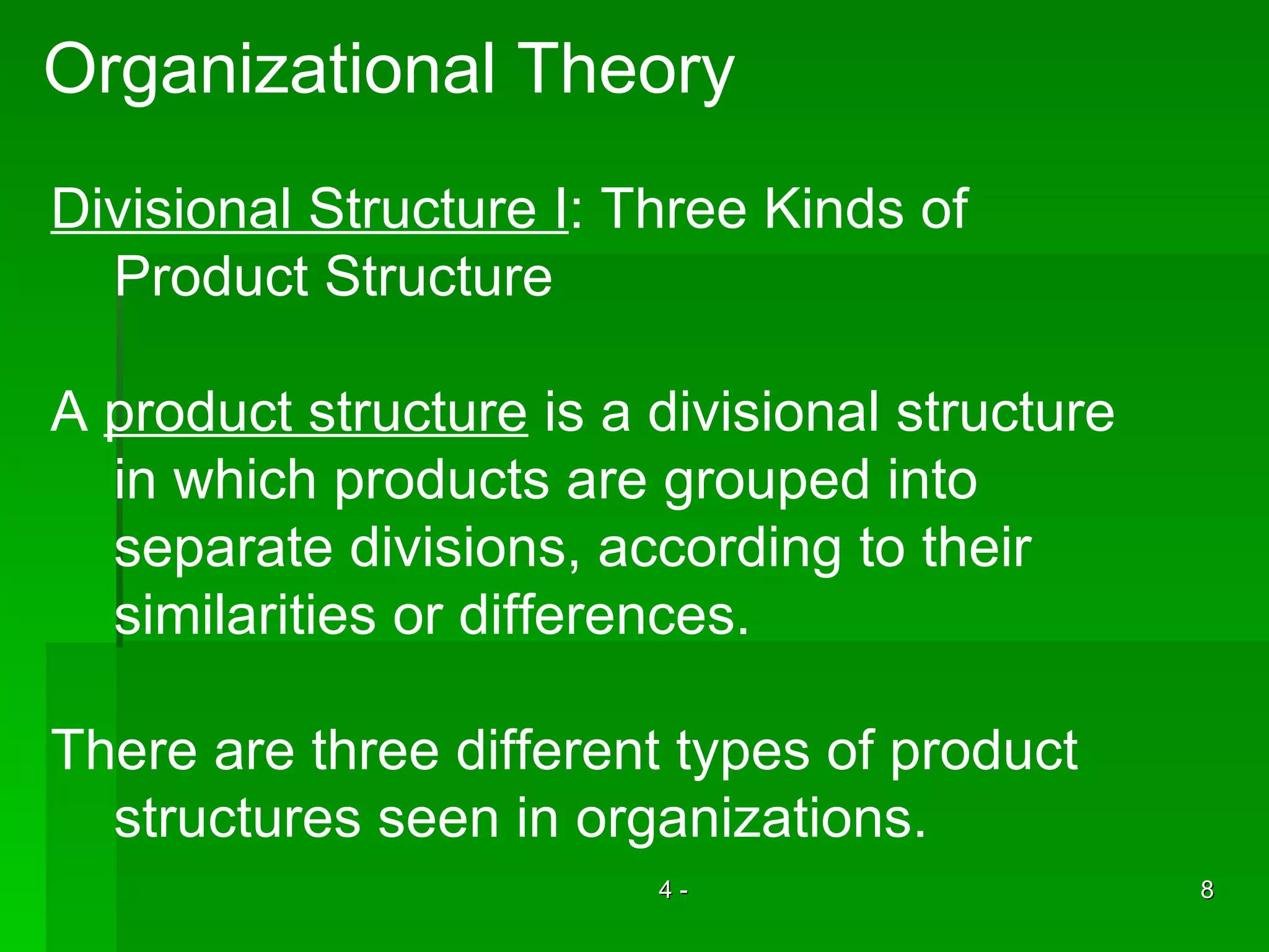 Organizational Theory Divisional Structure I : Three Kinds of Product Structure A  product structure  is a divisional structure in which products are grouped into  separate divisions, according to their similarities or differences. There are three different types of product  structures seen in organizations. 