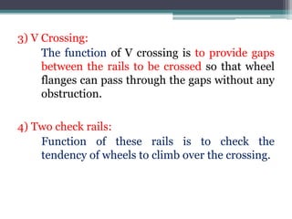 3) V Crossing:
The function of V crossing is to provide gaps
between the rails to be crossed so that wheel
flanges can pass through the gaps without any
obstruction.
4) Two check rails:
Function of these rails is to check the
tendency of wheels to climb over the crossing.
 