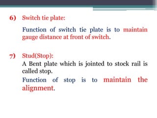 6) Switch tie plate:
Function of switch tie plate is to maintain
gauge distance at front of switch.
7) Stud(Stop):
A Bent plate which is jointed to stock rail is
called stop.
Function of stop is to maintain the
alignment.
 