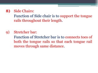 8) Side Chairs:
Function of Side chair is to support the tongue
rails throughout their length.
9) Stretcher bar:
Function of Stretcher bar is to connects toes of
both the tongue rails so that each tongue rail
moves through same distance.
 
