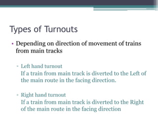 Types of Turnouts
• Depending on direction of movement of trains
from main tracks
▫ Left hand turnout
If a train from main track is diverted to the Left of
the main route in the facing direction.
▫ Right hand turnout
If a train from main track is diverted to the Right
of the main route in the facing direction
 