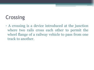 Crossing
▫ A crossing is a device introduced at the junction
where two rails cross each other to permit the
wheel flange of a railway vehicle to pass from one
track to another.
 
