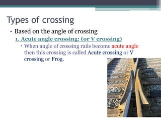Types of crossing
• Based on the angle of crossing
1. Acute angle crossing: (or V crossing)
 When angle of crossing rails become acute angle
then this crossing is called Acute crossing or V
crossing or Frog.
 