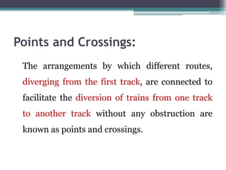 Points and Crossings:
The arrangements by which different routes,
diverging from the first track, are connected to
facilitate the diversion of trains from one track
to another track without any obstruction are
known as points and crossings.
 