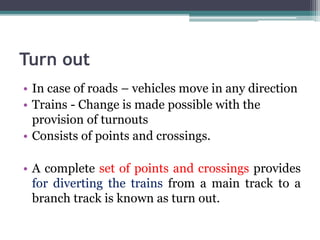 Turn out
• In case of roads – vehicles move in any direction
• Trains - Change is made possible with the
provision of turnouts
• Consists of points and crossings.
• A complete set of points and crossings provides
for diverting the trains from a main track to a
branch track is known as turn out.
 