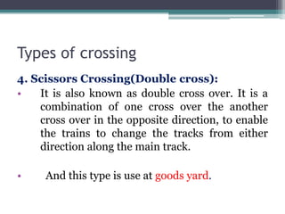 Types of crossing
4. Scissors Crossing(Double cross):
• It is also known as double cross over. It is a
combination of one cross over the another
cross over in the opposite direction, to enable
the trains to change the tracks from either
direction along the main track.
• And this type is use at goods yard.
 