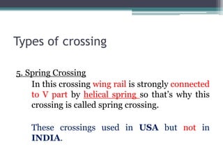 Types of crossing
5. Spring Crossing
In this crossing wing rail is strongly connected
to V part by helical spring so that’s why this
crossing is called spring crossing.
These crossings used in USA but not in
INDIA.
 