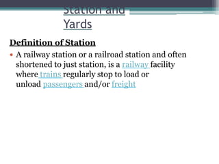 Station and
Yards
Definition of Station
 A railway station or a railroad station and often
shortened to just station, is a railway facility
where trains regularly stop to load or
unload passengers and/or freight
 