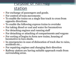 Purpose of Railway
station
 For exchange of passengers and goods.
 For control of train movements
 To enable the trains on a single line track to cross from
opposite directions.
 To enable the following express trains to overtake
 For taking diesel or coal and water for locomotives
 For detaching engines and running staff
 For detaching or attaching of compartments and wagons
 For sorting of bogies to form new trains, housing of
locomotive in loco sheds.
 In emergencies in ease of dislocation of track due to rains,
accidents etc...
 For repairing engines and changing their direction
 Railway station are having suitable approach roads from
surrounding areas.
 