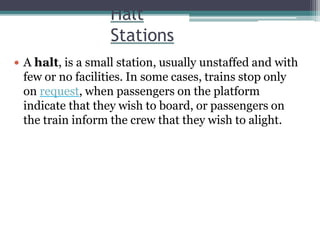 Halt
Stations
 A halt, is a small station, usually unstaffed and with
few or no facilities. In some cases, trains stop only
on request, when passengers on the platform
indicate that they wish to board, or passengers on
the train inform the crew that they wish to alight.
 