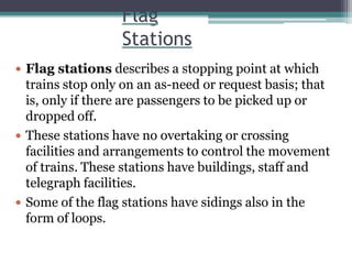 Flag
Stations
 Flag stations describes a stopping point at which
trains stop only on an as-need or request basis; that
is, only if there are passengers to be picked up or
dropped off.
 These stations have no overtaking or crossing
facilities and arrangements to control the movement
of trains. These stations have buildings, staff and
telegraph facilities.
 Some of the flag stations have sidings also in the
form of loops.
 