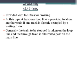 Crossing
Stations
 Provided with facilities for crossing
 In this type at least one loop line is provided to allow
another train if one track is already occupied by a
waiting train
 Generally the train to be stopped is taken on the loop
line and the through train is allowed to pass on the
main line
 