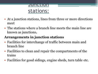 Junction
stations:
 At a junction stations, lines from three or more directions
meet
 The stations where a branch line meets the main line are
known as junctions.
Arrangements in junction stations
 Facilities for interchange of traffic between main and
branch line
 Facilities to clean and repair the compartments of the
trains
 Facilities for good sidings, engine sheds, turn table etc.
 