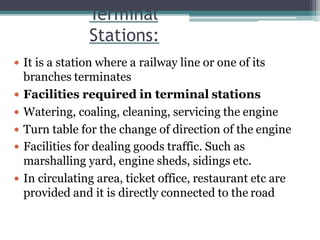 Terminal
Stations:
 It is a station where a railway line or one of its
branches terminates
 Facilities required in terminal stations
 Watering, coaling, cleaning, servicing the engine
 Turn table for the change of direction of the engine
 Facilities for dealing goods traffic. Such as
marshalling yard, engine sheds, sidings etc.
 In circulating area, ticket office, restaurant etc are
provided and it is directly connected to the road
 