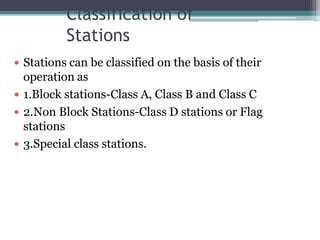 Classification of
Stations
 Stations can be classified on the basis of their
operation as
 1.Block stations-Class A, Class B and Class C
 2.Non Block Stations-Class D stations or Flag
stations
 3.Special class stations.
 