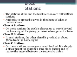 Block
Stations:
 The stations at the end the block sections are called Block
stations
 Authority to proceed is given in the shape of token at
these stations.
Class A Station:
 On these stations the track is cleared up to 400m beyond
the home signal for giving permission to approach a train
Class B Station:
 In such stations, the other signal is provided at about
580m from the home signal
Class C Station:
 On these stations passengers are not booked. It is simply
a block meant for splitting a long block section and to
reduce the interval between the successive trains.
 