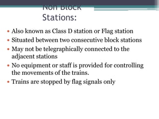 Non Block
Stations:
 Also known as Class D station or Flag station
 Situated between two consecutive block stations
 May not be telegraphically connected to the
adjacent stations
 No equipment or staff is provided for controlling
the movements of the trains.
 Trains are stopped by flag signals only
 