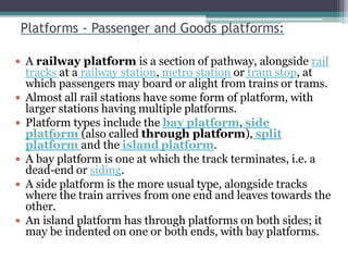 Platforms - Passenger and Goods platforms:
 A railway platform is a section of pathway, alongside rail
tracks at a railway station, metro station or tram stop, at
which passengers may board or alight from trains or trams.
 Almost all rail stations have some form of platform, with
larger stations having multiple platforms.
 Platform types include the bay platform, side
platform (also called through platform), split
platform and the island platform.
 A bay platform is one at which the track terminates, i.e. a
dead-end or siding.
 A side platform is the more usual type, alongside tracks
where the train arrives from one end and leaves towards the
other.
 An island platform has through platforms on both sides; it
may be indented on one or both ends, with bay platforms.
 