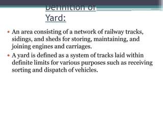 Definition of
Yard:
 An area consisting of a network of railway tracks,
sidings, and sheds for storing, maintaining, and
joining engines and carriages.
 A yard is defined as a system of tracks laid within
definite limits for various purposes such as receiving
sorting and dispatch of vehicles.
 