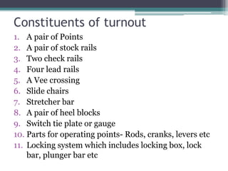 Constituents of turnout
1. A pair of Points
2. A pair of stock rails
3. Two check rails
4. Four lead rails
5. A Vee crossing
6. Slide chairs
7. Stretcher bar
8. A pair of heel blocks
9. Switch tie plate or gauge
10. Parts for operating points- Rods, cranks, levers etc
11. Locking system which includes locking box, lock
bar, plunger bar etc
 
