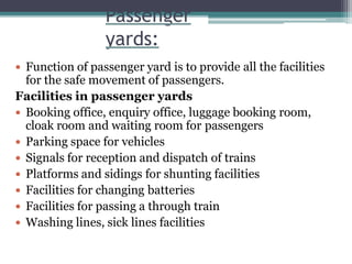 Passenger
yards:
 Function of passenger yard is to provide all the facilities
for the safe movement of passengers.
Facilities in passenger yards
 Booking office, enquiry office, luggage booking room,
cloak room and waiting room for passengers
 Parking space for vehicles
 Signals for reception and dispatch of trains
 Platforms and sidings for shunting facilities
 Facilities for changing batteries
 Facilities for passing a through train
 Washing lines, sick lines facilities
 