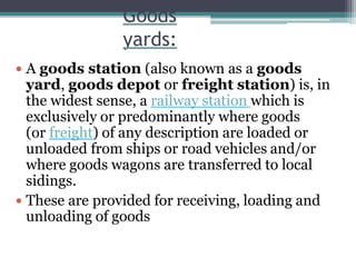 Goods
yards:
 A goods station (also known as a goods
yard, goods depot or freight station) is, in
the widest sense, a railway station which is
exclusively or predominantly where goods
(or freight) of any description are loaded or
unloaded from ships or road vehicles and/or
where goods wagons are transferred to local
sidings.
 These are provided for receiving, loading and
unloading of goods
 