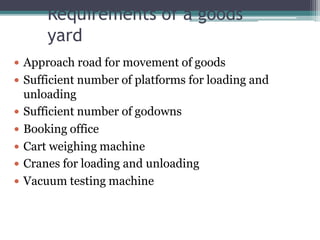 Requirements of a goods
yard
 Approach road for movement of goods
 Sufficient number of platforms for loading and
unloading
 Sufficient number of godowns
 Booking office
 Cart weighing machine
 Cranes for loading and unloading
 Vacuum testing machine
 