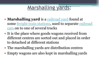Marshalling yards:
 Marshalling yard is a railroad yard found at
some freight train stations, used to separate railroad
cars on to one of several tracks
 It is the place where goods wagons received from
different centres are sorted out and placed in order
to detached at different stations
 The marshalling yards are distribution centres
 Empty wagons are also kept in marshalling yards
 