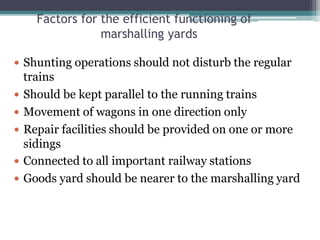 Factors for the efficient functioning of
marshalling yards
 Shunting operations should not disturb the regular
trains
 Should be kept parallel to the running trains
 Movement of wagons in one direction only
 Repair facilities should be provided on one or more
sidings
 Connected to all important railway stations
 Goods yard should be nearer to the marshalling yard
 