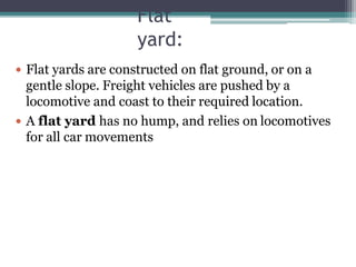 Flat
yard:
 Flat yards are constructed on flat ground, or on a
gentle slope. Freight vehicles are pushed by a
locomotive and coast to their required location.
 A flat yard has no hump, and relies on locomotives
for all car movements
 