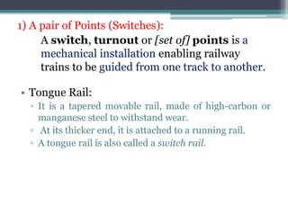 1) A pair of Points (Switches):
A switch, turnout or [set of] points is a
mechanical installation enabling railway
trains to be guided from one track to another.
• Tongue Rail:
▫ It is a tapered movable rail, made of high-carbon or
manganese steel to withstand wear.
▫ At its thicker end, it is attached to a running rail.
▫ A tongue rail is also called a switch rail.
 
