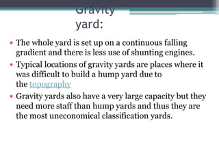 Gravity
yard:
 The whole yard is set up on a continuous falling
gradient and there is less use of shunting engines.
 Typical locations of gravity yards are places where it
was difficult to build a hump yard due to
the topography
 Gravity yards also have a very large capacity but they
need more staff than hump yards and thus they are
the most uneconomical classification yards.
 
