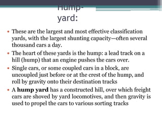 Hump-
yard:
 These are the largest and most effective classification
yards, with the largest shunting capacity—often several
thousand cars a day.
 The heart of these yards is the hump: a lead track on a
hill (hump) that an engine pushes the cars over.
 Single cars, or some coupled cars in a block, are
uncoupled just before or at the crest of the hump, and
roll by gravity onto their destination tracks
 A hump yard has a constructed hill, over which freight
cars are shoved by yard locomotives, and then gravity is
used to propel the cars to various sorting tracks
 