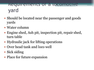 Requirements of a locomotive
yard
 Should be located near the passenger and goods
yards
 Water column
 Engine shed, Ash pit, inspection pit, repair shed,
turn table
 Hydraulic jack for lifting operations
 Over head tank and loco well
 Sick siding
 Place for future expansion
 