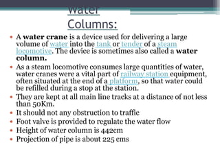 Water
Columns:
 A water crane is a device used for delivering a large
volume of water into the tank or tender of a steam
locomotive. The device is sometimes also called a water
column.
 As a steam locomotive consumes large quantities of water,
water cranes were a vital part of railway station equipment,
often situated at the end of a platform, so that water could
be refilled during a stop at the station.
 They are kept at all main line tracks at a distance of not less
than 50Km.
 It should not any obstruction to traffic
 Foot valve is provided to regulate the water flow
 Height of water column is 442cm
 Projection of pipe is about 225 cms
 