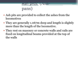 Ash pits: (Ash-
pans)
 Ash pits are provided to collect the ashes from the
locomotives
 They are generally 1.067m deep and length is slightly
more than the length of the locomotive.
 They rest on masonry or concrete walls and rails are
fixed on longitudinal beams provided at the top of
the walls
 