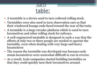 Turn
table:
 A turntable is a device used to turn railroad rolling stock.
 Turntables were also used to turn observation cars so that
their windowed lounge ends faced toward the rear of the train.
 A turntable is a large circular platform which is used to turn
locomotives and other rolling stock for railways.
 A well-engineered turntable is designed in such a way that the
efforts of only two or three people are needed to operate the
turntable, even when dealing with very large and heavy
locomotives
 The reason the turntable was developed was because early
steam locomotives were somewhat difficult to run in reverse
 As a result, train companies started building turntables so
that they could quickly turn their locomotives around.
 