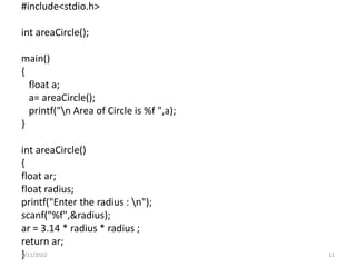 #include<stdio.h>
int areaCircle();
main()
{
float a;
a= areaCircle();
printf("n Area of Circle is %f ",a);
}
int areaCircle()
{
float ar;
float radius;
printf("Enter the radius : n");
scanf("%f",&radius);
ar = 3.14 * radius * radius ;
return ar;
}
9/11/2022 11
 