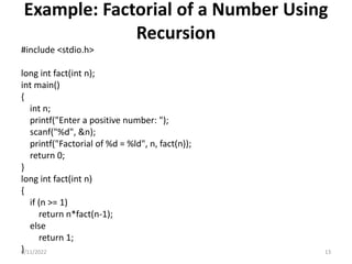 Example: Factorial of a Number Using
Recursion
#include <stdio.h>
long int fact(int n);
int main()
{
int n;
printf("Enter a positive number: ");
scanf("%d", &n);
printf("Factorial of %d = %ld", n, fact(n));
return 0;
}
long int fact(int n)
{
if (n >= 1)
return n*fact(n-1);
else
return 1;
}
9/11/2022 13
 