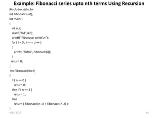 Example: Fibonacci series upto nth terms Using Recursion
#include<stdio.h>
int Fibonacci(int);
int main()
{
int n, i;
scanf("%d",&n);
printf("Fibonacci seriesn");
for ( i = 0 ; i <= n ; i++ )
{
printf("%dn", Fibonacci(i));
}
return 0;
}
int Fibonacci(int n)
{
if ( n == 0 )
return 0;
else if ( n == 1 )
return 1;
else
return ( Fibonacci(n-1) + Fibonacci(n-2) );
}
9/11/2022 14
 