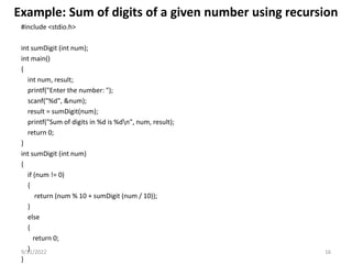 Example: Sum of digits of a given number using recursion
#include <stdio.h>
int sumDigit (int num);
int main()
{
int num, result;
printf("Enter the number: ");
scanf("%d", &num);
result = sumDigit(num);
printf("Sum of digits in %d is %dn", num, result);
return 0;
}
int sumDigit (int num)
{
if (num != 0)
{
return (num % 10 + sumDigit (num / 10));
}
else
{
return 0;
}
}
9/11/2022 16
 