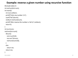 Example: reverse a given number using recursive function
#include<stdio.h>
int revFunct(int num);
int main(){
int num,revNum;
printf("Enter any number: n");
scanf("%d",&num);
revNum=revFunct(num);
printf("After reverse the number is :%d n",revNum);
return 0;
}
int rev=0,rem;
revFunct(int num){
if(num){
rem=num%10;
rev=rev*10+rem;
revFunct(num/10);
}
else
return rev;
return rev;
}
9/11/2022 17
 