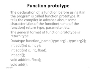 Function prototype
The declaration of a function before using it in
the program is called function prototype. It
tells the compiler in advance about some
characteristics of the function(name of the
function) return type, parameter, etc.
The general format of function prototype is
return type.
Datatype function_name(type arg1, type arg2);
int add(int x, int y);
int add(int x, int, float);
int add();
void add(int, float);
void add();
9/11/2022 2
 