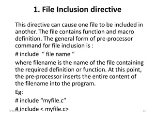 1. File Inclusion directive
This directive can cause one file to be included in
another. The file contains function and macro
definition. The general form of pre-processor
command for file inclusion is :
# include “ file name “
where filename is the name of the file containing
the required definition or function. At this point,
the pre-processor inserts the entire content of
the filename into the program.
Eg:
# include “myfile.c”
# include < myfile.c>
9/11/2022 22
 